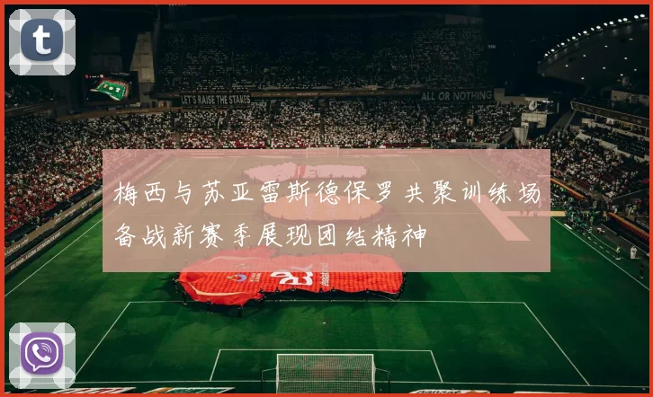 梅西与苏亚雷斯德保罗共聚训练场备战新赛季展现团结精神