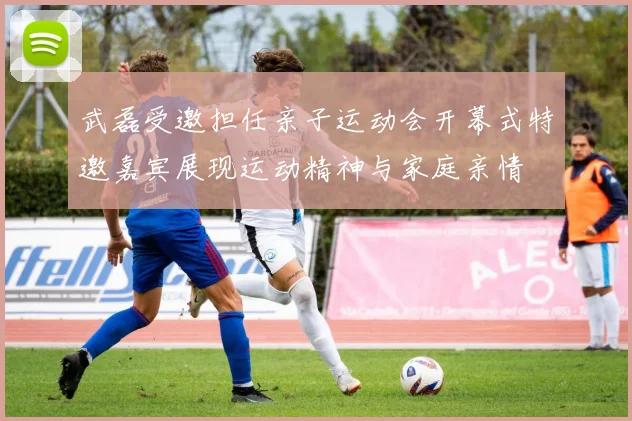 武磊受邀担任亲子运动会开幕式特邀嘉宾展现运动精神与家庭亲情