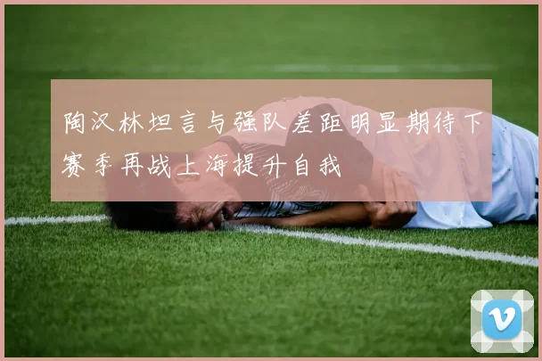 陶汉林坦言与强队差距明显期待下赛季再战上海提升自我